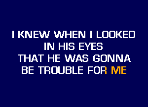 I KNEW WHEN I LOOKED
IN HIS EYES
THAT HE WAS GONNA
BE TROUBLE FOR ME