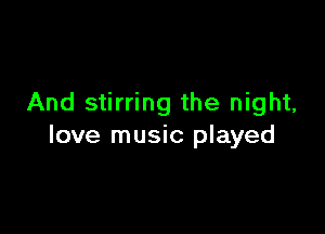 And stirring the night,

love music played