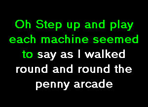 Oh Step up and play
each machine seemed
to say as I walked
round and round the
penny arcade