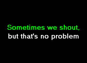 Sometimes we shout,

but that's no problem