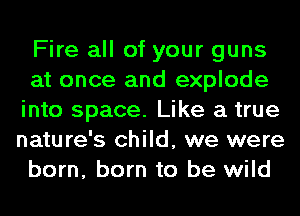 Fire all of your guns
at once and explode
into space. Like a true
nature's child, we were
born, born to be wild