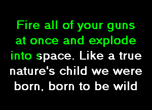 Fire all of your guns
at once and explode
into space. Like a true
nature's child we were
born, born to be wild