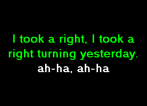 I took a right, I took a

right turning yesterday.
ah-ha, ah-ha