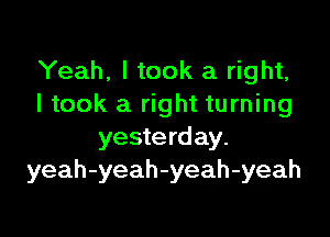 Yeah, I took a right,
I took a right turning

yesterday.
yeah-yeah-yeah-yeah