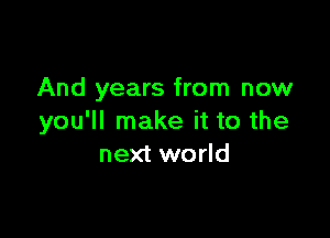 And years from now

you'll make it to the
next world