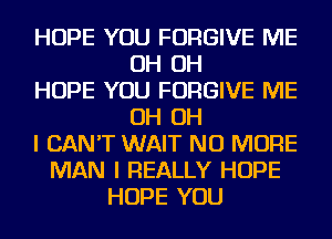 HOPE YOU FORGIVE ME
OH OH
HOPE YOU FORGIVE ME
OH OH
I CAN'T WAIT NO MORE
MAN I REALLY HOPE
HOPE YOU