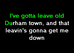 I've gotta leave old
Durham town, and that

Ieavin's gonna get me
down