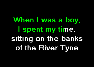 When I was a boy,
I spent my time,

sitting on the banks
of the River Tyne