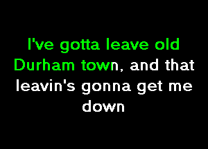 I've gotta leave old
Durham town, and that

Ieavin's gonna get me
down