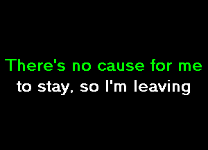 There's no cause for me

to stay, so I'm leaving