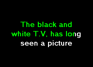 The black and

white TV, has long
seen a picture