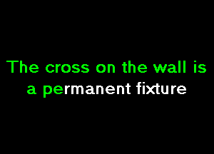 The cross on the wall is

a permanent fixture