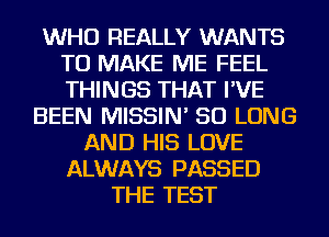 WHO REALLY WANTS
TO MAKE ME FEEL
THINGS THAT I'VE

BEEN MISSIN' SO LONG
AND HIS LOVE
ALWAYS PASSED
THE TEST