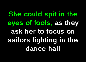 She could spit in the
eyes of fools, as they
ask her to focus on
sailors fighting in the
dance hall