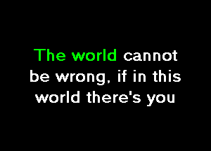 The world cannot

be wrong, if in this
world there's you