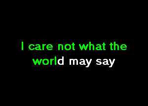I care not what the

world may say