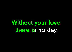 Without your love

there is no day