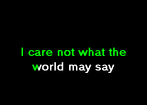 I care not what the
world may say