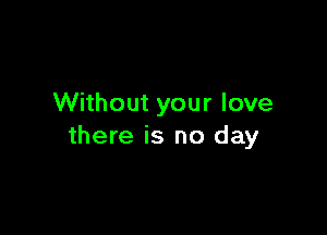 Without your love

there is no day