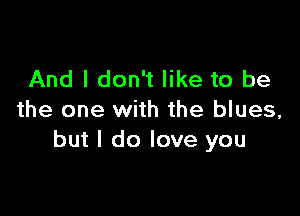 And I don't like to be

the one with the blues,
but I do love you