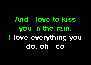 And I love to kiss
you in the rain.

I love everything you
do, oh I do