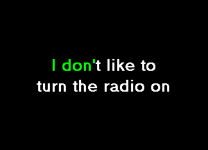 I don't like to

turn the radio on