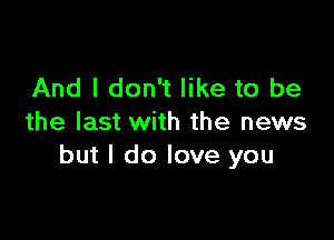 And I don't like to be

the last with the news
but I do love you