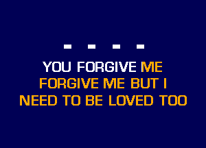 YOU FORGIVE ME
FORGIVE ME BUT I

NEED TO BE LOVED TOD