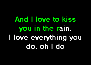 And I love to kiss
you in the rain.

I love everything you
do, oh I do