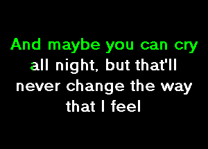 And maybe you can cry
all night, but that'll

never change the way
that I feel