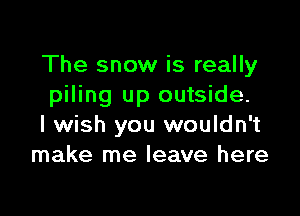 The snow is really
piling up outside.

I wish you wouldn't
make me leave here