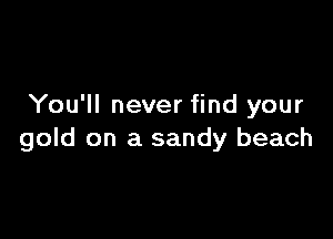 You'll never find your

gold on a sandy beach