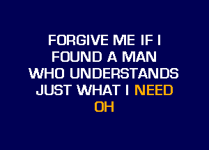 FORGIVE ME IF I
FOUND A MAN
WHO UNDERSTANDS
JUST WHAT I NEED
UH