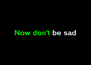 Now don't be sad