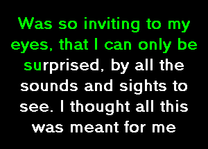 Was so inviting to my
eyes, that I can only be
surprised, by all the
sounds and sights to
see. I thought all this
was meant for me