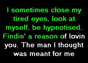 I sometimes close my
tired eyes, look at
myself, be hypnotised.
Findin' a reason of lovin
you. The man I thought
was meant for me