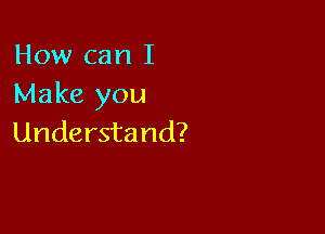 How can I
Make you

Understand?