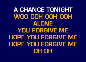 A CHANCE TONIGHT
WOO OOH OOH OOH
ALONE
YOU FORGIVE ME
HOPE YOU FORGIVE ME
HOPE YOU FORGIVE ME
OH OH