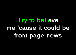 Try to believe

me 'cause it could be
front page news