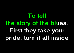 To tell
the story of the blues.

First they take your
pride, turn it all inside