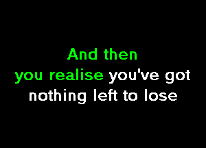 And then

you realise you've got
nothing left to lose