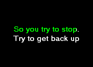 So you try to stop.

Try to get back up