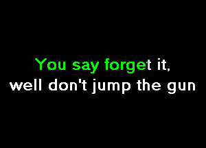 You say forget it,

well don't jump the gun