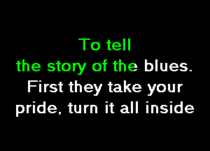 To tell
the story of the blues.

First they take your
pride, turn it all inside
