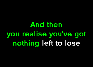 And then

you realise you've got
nothing left to lose