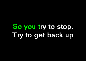 So you try to stop.

Try to get back up