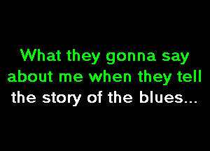 What they gonna say

about me when they tell
the story of the blues...