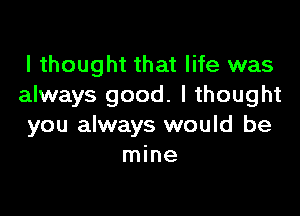 I thought that life was
always good. I thought

you always would be
mine