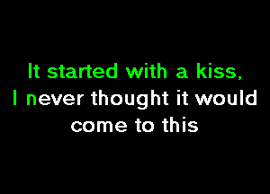 It started with a kiss,

I never thought it would
come to this