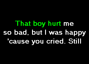 That boy hurt me

so bad, but I was happy
'cause you cried. Still
